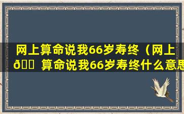 网上算命说我66岁寿终（网上 🐠 算命说我66岁寿终什么意思）